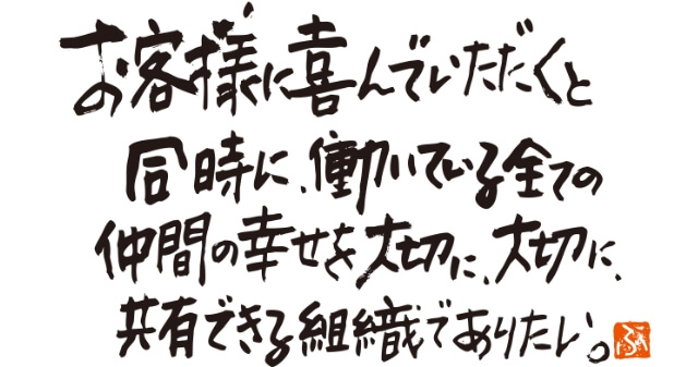 お客様に喜んでいただくと同時に、働いている全ての仲間の幸せを大切に、大切に、共有できる組織でありたい。